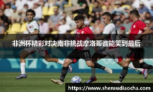 非洲杯精彩对决南非挑战摩洛哥谁能笑到最后
